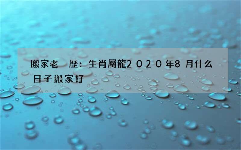 搬家老黃歷：生肖屬龍2020年8月什么日子搬家好