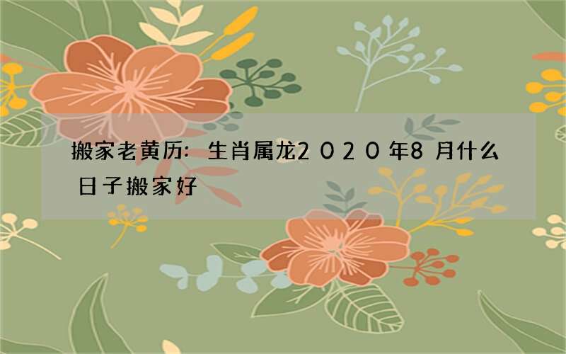 搬家老黄历:生肖属龙2020年8月什么日子搬家好