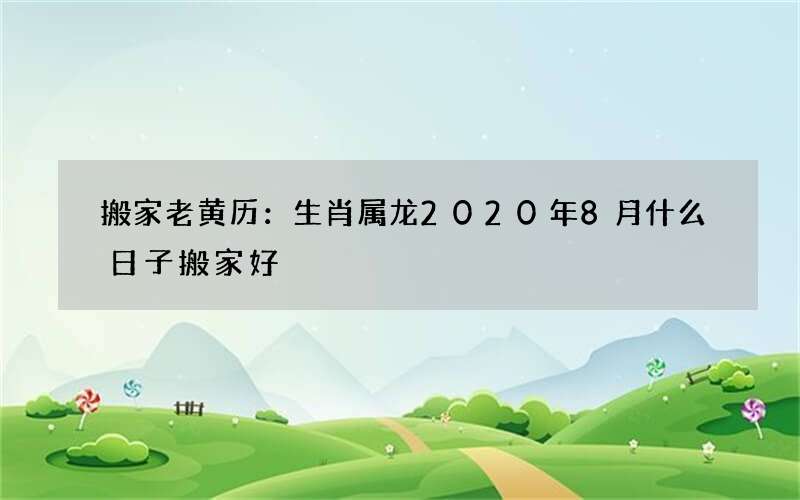 搬家老黄历：生肖属龙2020年8月什么日子搬家好