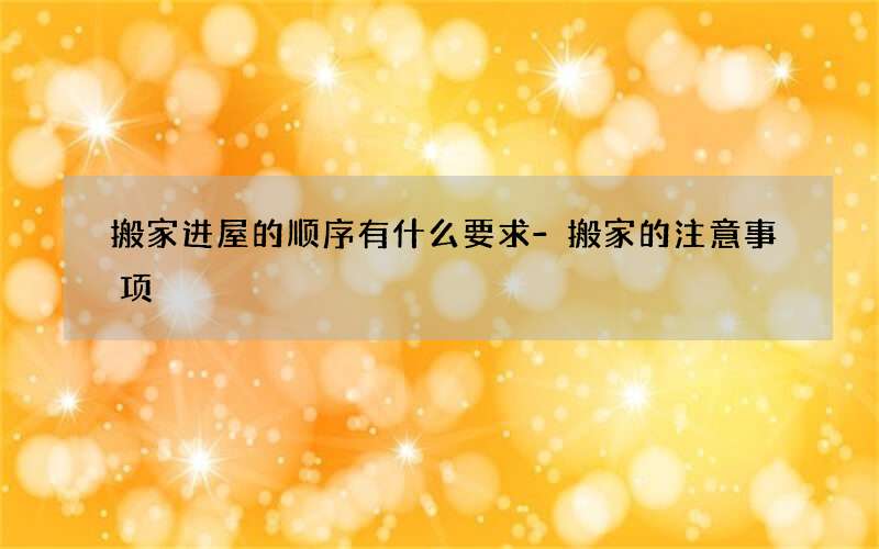 搬家进屋的顺序有什么要求-搬家的注意事项