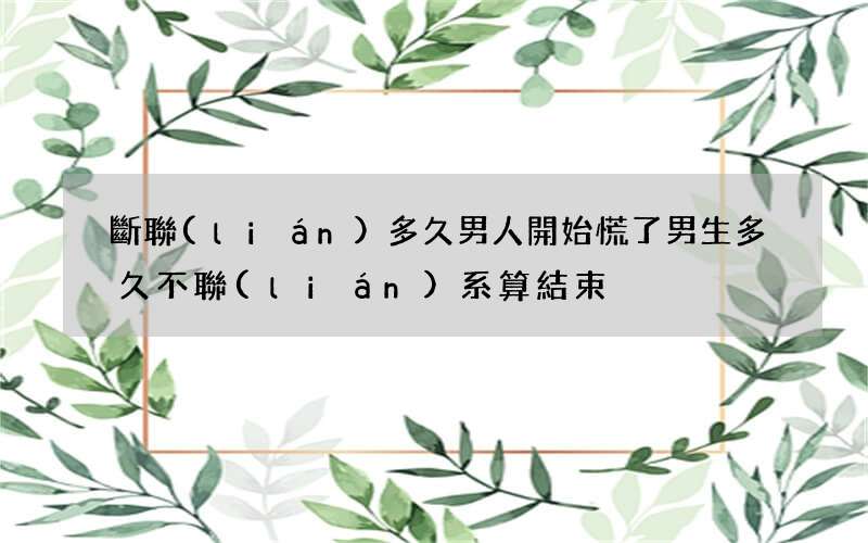 斷聯(lián)多久男人開始慌了 男生多久不聯(lián)系算結束