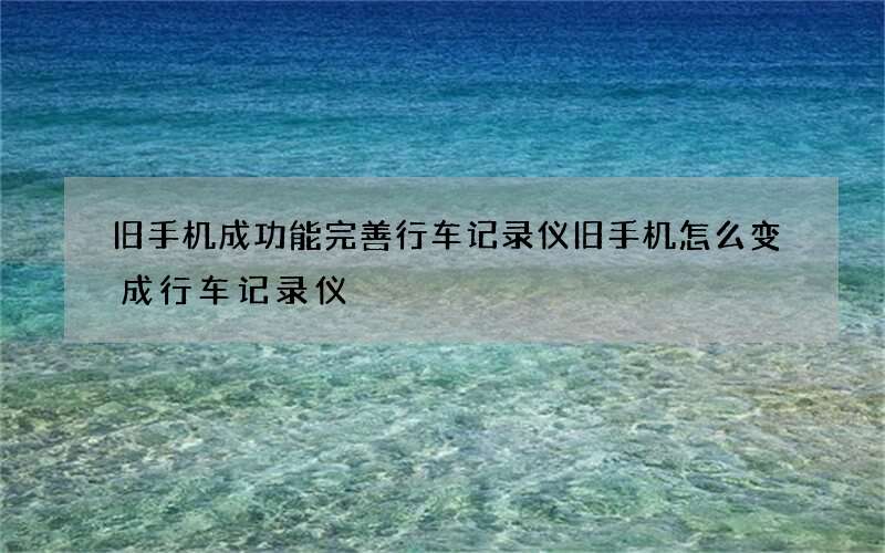 旧手机成功能完善行车记录仪 旧手机怎么变成行车记录仪