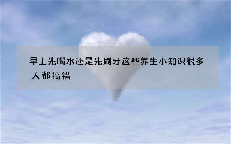 早上先喝水还是先刷牙 这些养生小知识很多人都搞错