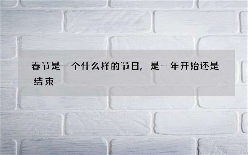 春节是一个什么样的节日,是一年开始还是结束