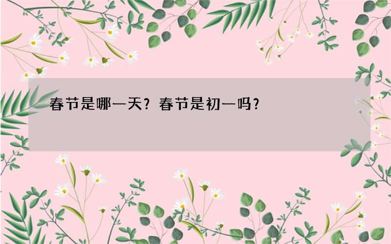 春节是哪一天？春节是初一吗？