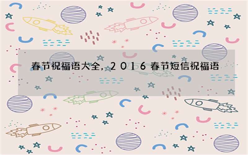 春节祝福语大全，2016春节短信祝福语