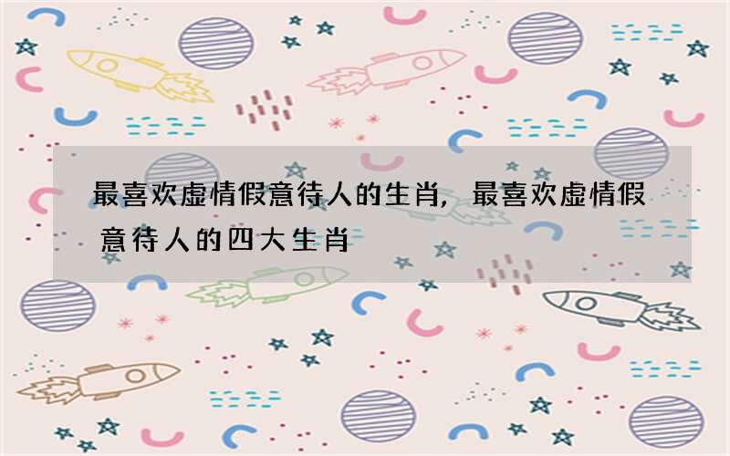 最喜欢虚情假意待人的生肖,最喜欢虚情假意待人的四大生肖