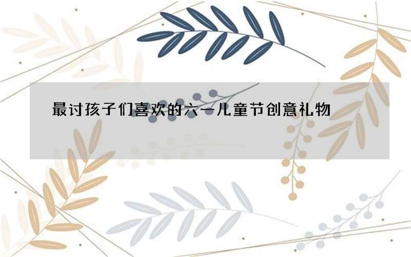 最讨孩子们喜欢的六一儿童节创意礼物
