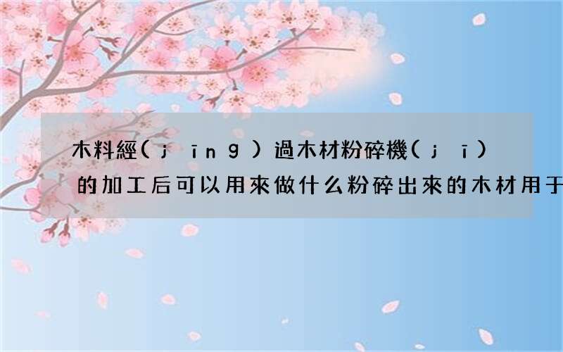木料經(jīng)過木材粉碎機(jī)的加工后可以用來做什么 粉碎出來的木材用于做什么