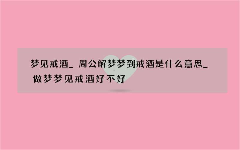 梦见戒酒_周公解梦梦到戒酒是什么意思_做梦梦见戒酒好不好