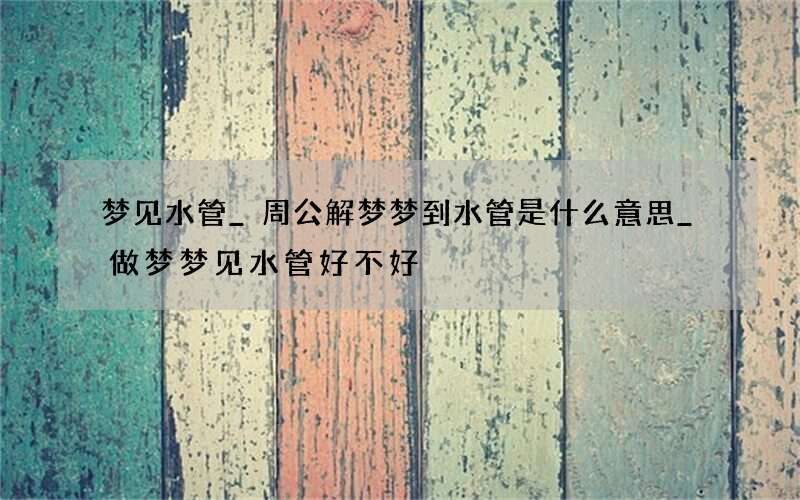 梦见水管_周公解梦梦到水管是什么意思_做梦梦见水管好不好