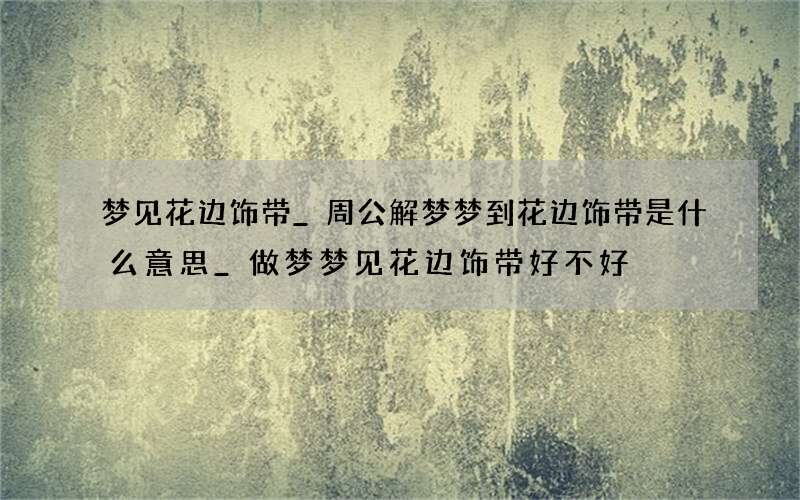 梦见花边饰带_周公解梦梦到花边饰带是什么意思_做梦梦见花边饰带好不好