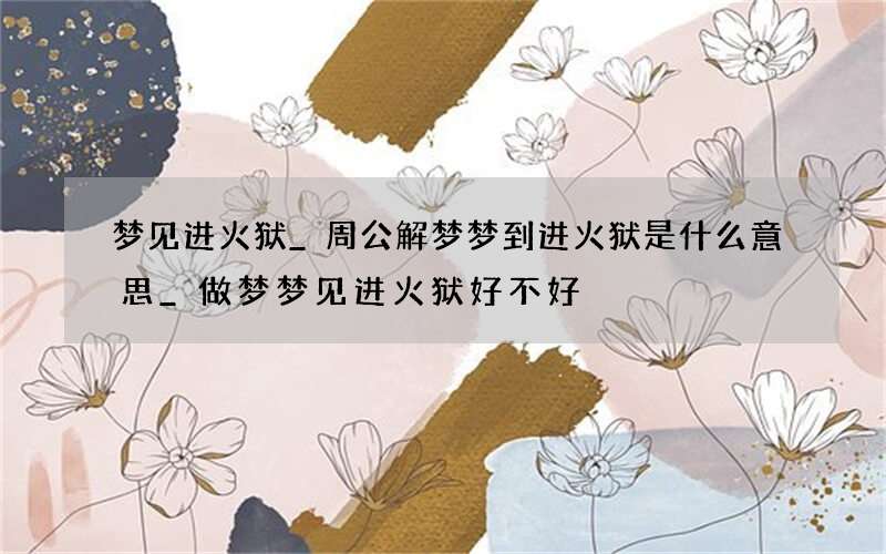梦见进火狱_周公解梦梦到进火狱是什么意思_做梦梦见进火狱好不好