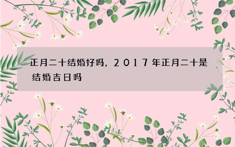 正月二十结婚好吗，2017年正月二十是结婚吉日吗