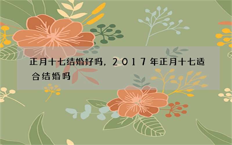 正月十七结婚好吗，2017年正月十七适合结婚吗