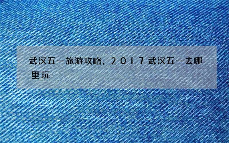 武汉五一旅游攻略，2017武汉五一去哪里玩