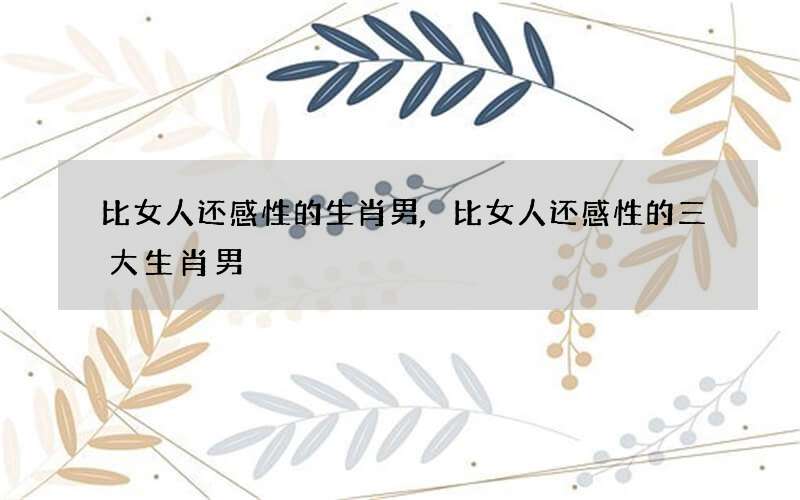 比女人还感性的生肖男,比女人还感性的三大生肖男