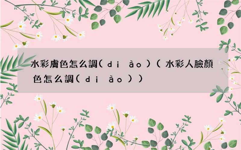 水彩人臉顏色怎么調(diào) 水彩膚色怎么調(diào)