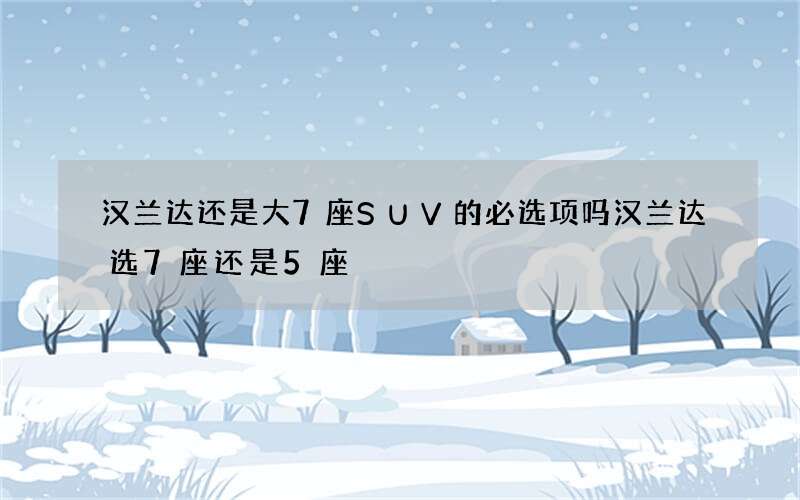 汉兰达还是大7座SUV的必选项吗 汉兰达选7座还是5座