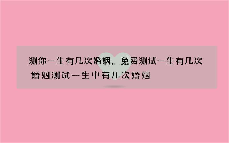 测你一生有几次婚姻，免费测试一生有几次婚姻测试一生中有几次婚姻