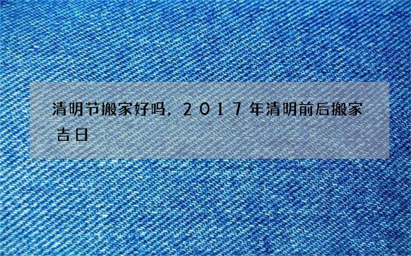 清明节搬家好吗，2017年清明前后搬家吉日