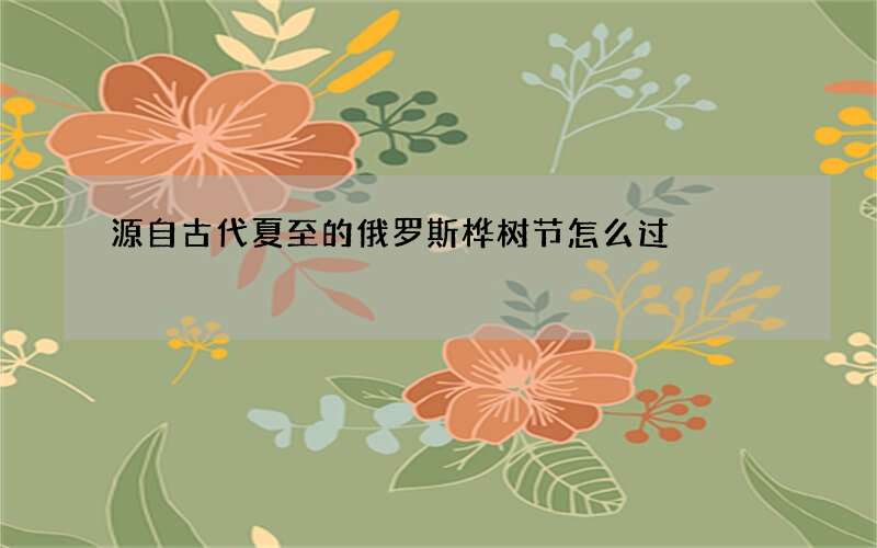 源自古代夏至的俄罗斯桦树节怎么过