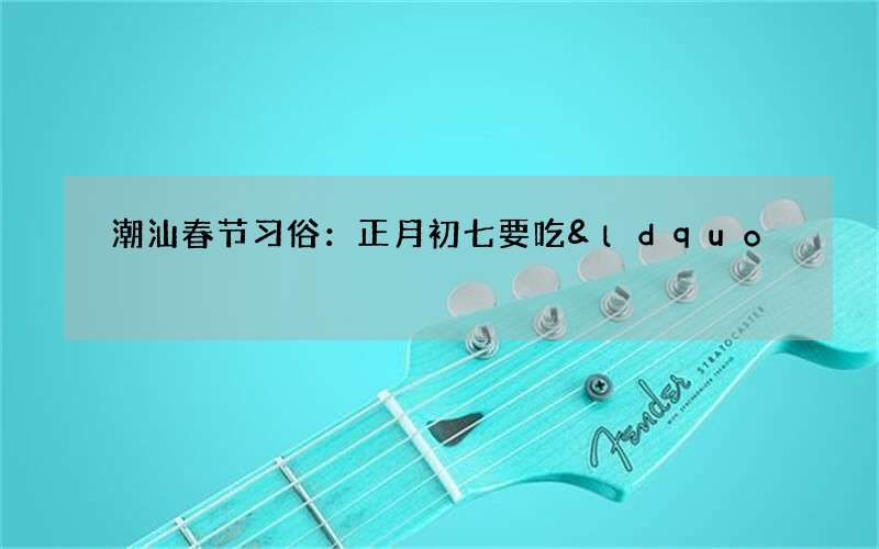 潮汕春节习俗：正月初七要吃&ldquo;七样菜&rdquo;