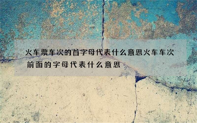 火车票车次的首字母代表什么意思 火车车次前面的字母代表什么意思