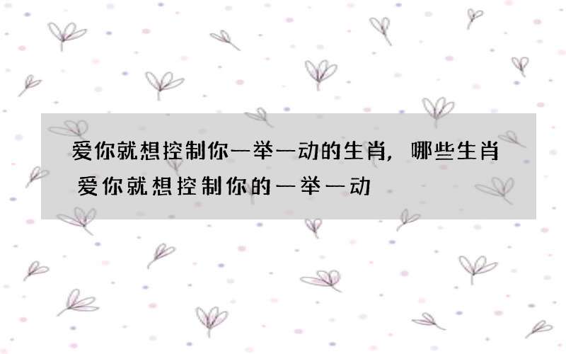 爱你就想控制你一举一动的生肖,哪些生肖爱你就想控制你的一举一动