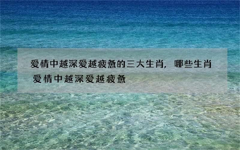 爱情中越深爱越疲惫的三大生肖,哪些生肖爱情中越深爱越疲惫