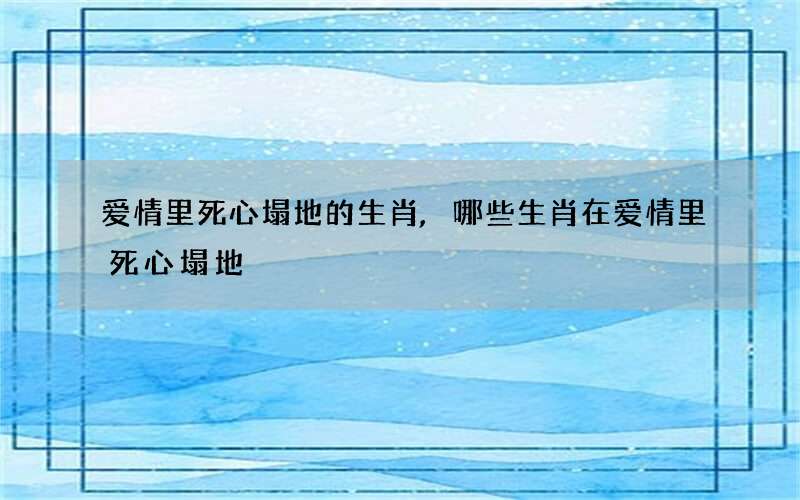 爱情里死心塌地的生肖,哪些生肖在爱情里死心塌地?