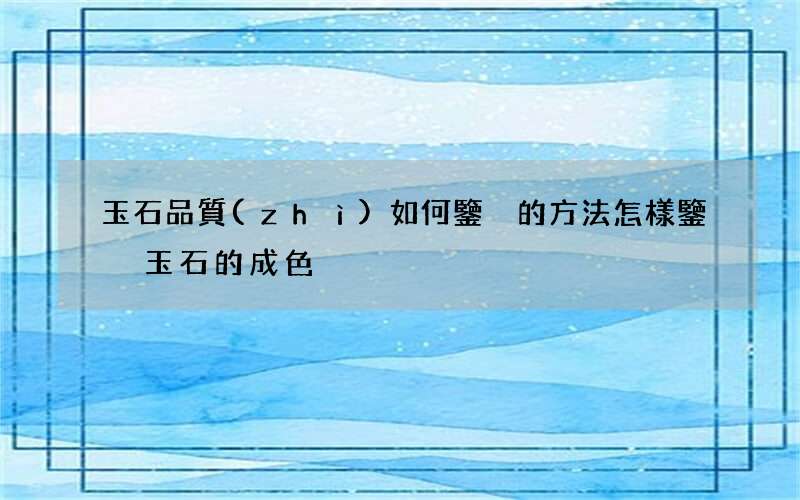玉石品質(zhì)如何鑒別的方法 怎樣鑒別玉石的成色