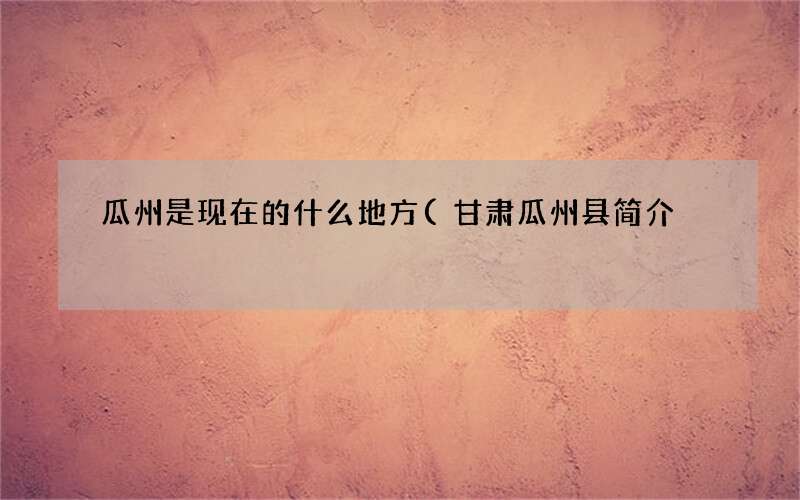 甘肃瓜州县简介 瓜州是现在的什么地方