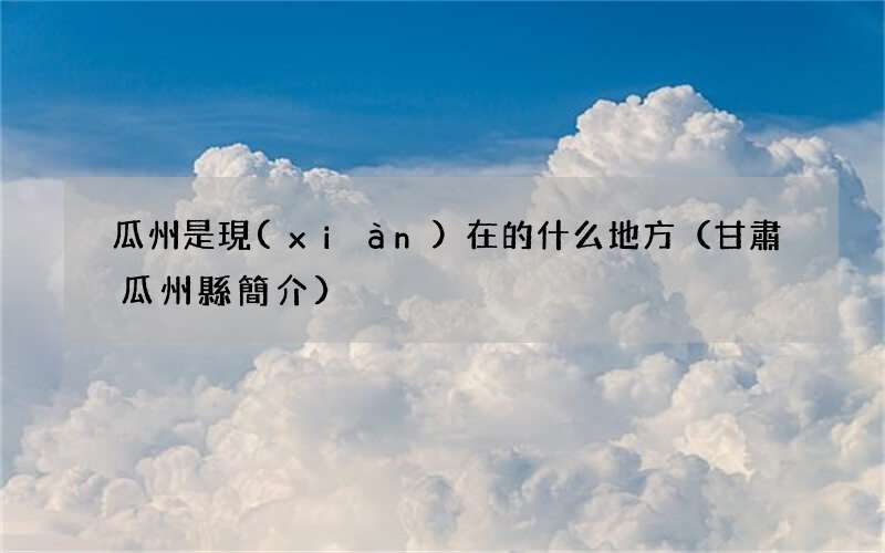 甘肅瓜州縣簡介 瓜州是現(xiàn)在的什么地方