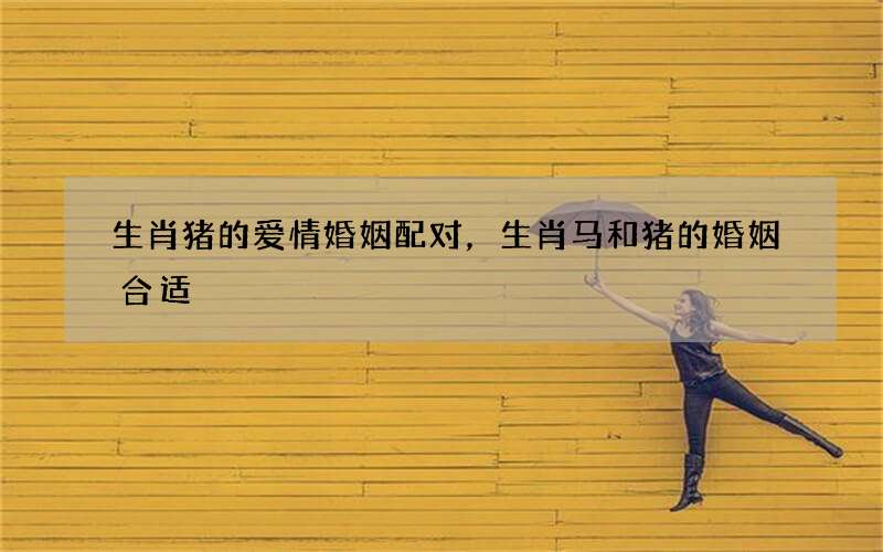 生肖猪的爱情婚姻配对，生肖马和猪的婚姻合适