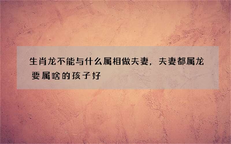 生肖龙不能与什么属相做夫妻，夫妻都属龙要属啥的孩子好