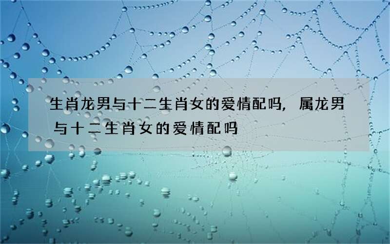 生肖龙男与十二生肖女的爱情配吗,属龙男与十二生肖女的爱情配吗