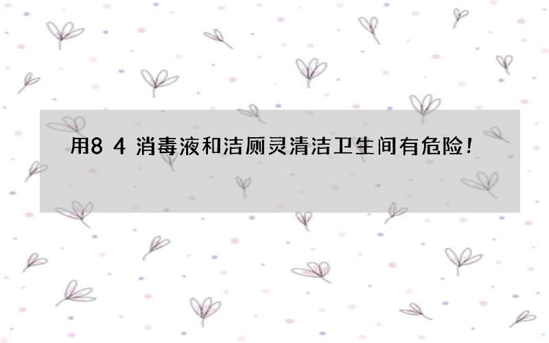 用84消毒液和洁厕灵清洁卫生间有危险！
