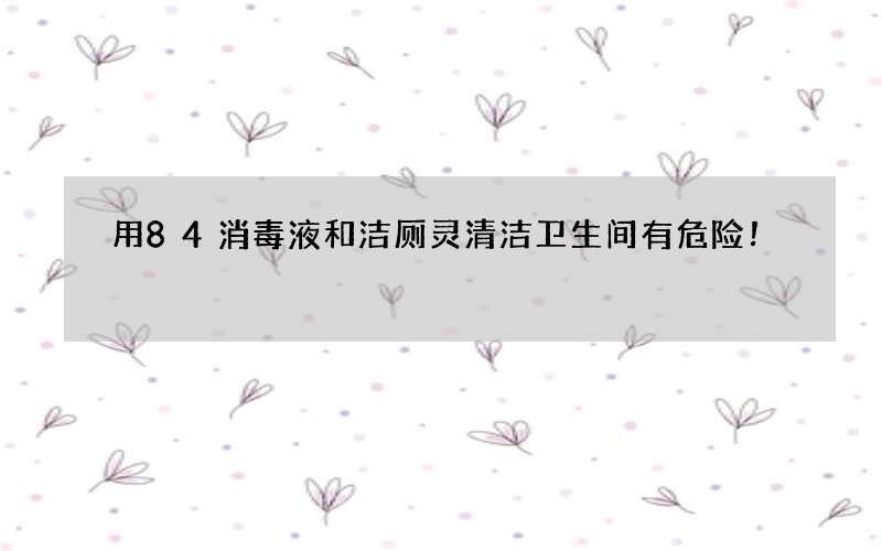 用84消毒液和洁厕灵清洁卫生间有危险！