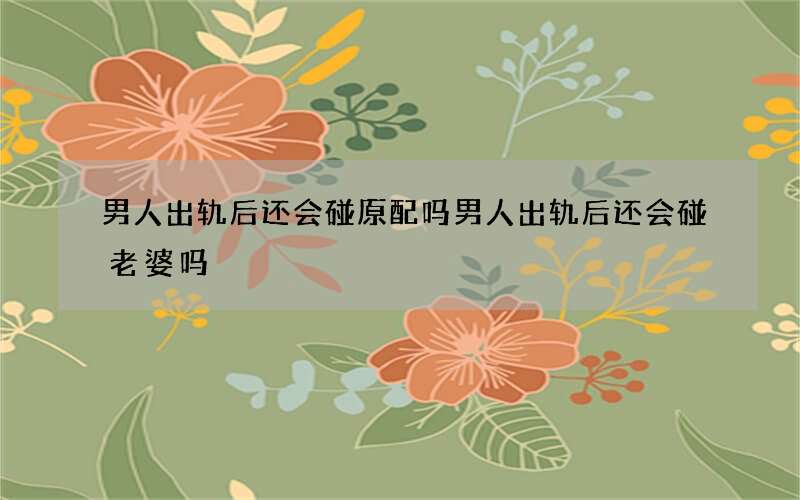 男人出轨后还会碰原配吗 男人出轨后还会碰老婆吗