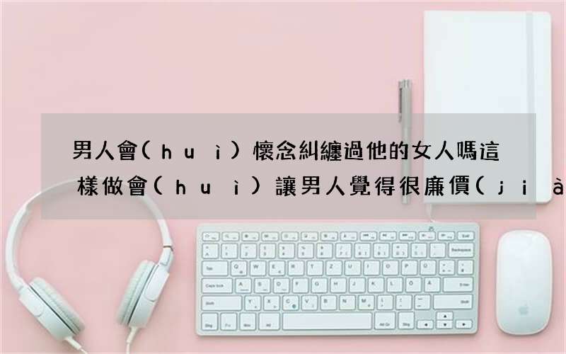 男人會(huì)懷念糾纏過他的女人嗎 這樣做會(huì)讓男人覺得很廉價(jià)