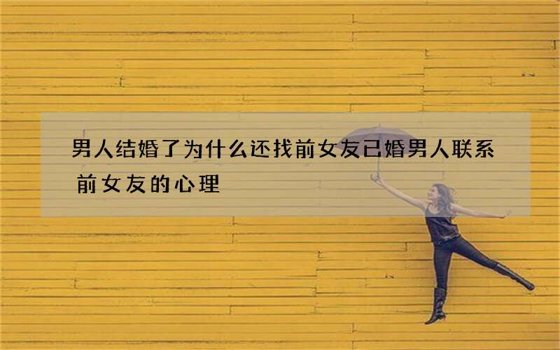 男人结婚了为什么还找前女友 已婚男人联系前女友的心理