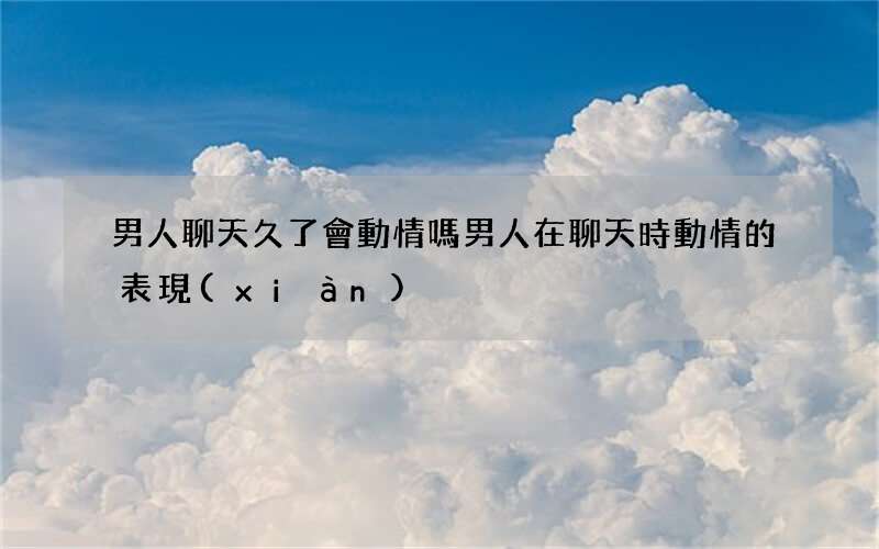 男人聊天久了會動情嗎 男人在聊天時動情的表現(xiàn)