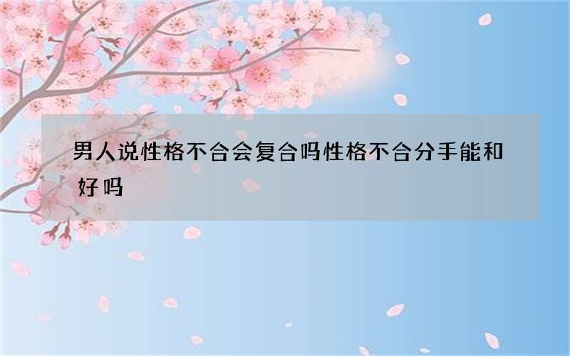 男人说性格不合会复合吗 性格不合分手能和好吗