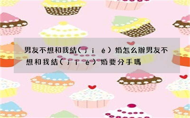男友不想和我結(jié)婚怎么辦 男友不想和我結(jié)婚要分手嗎