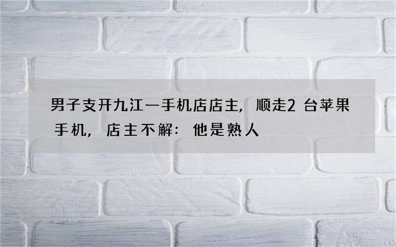 男子支开九江一手机店店主,顺走2台苹果手机,店主不解:他是熟人
