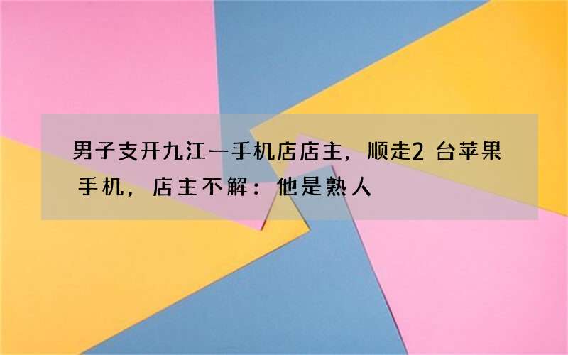 男子支开九江一手机店店主，顺走2台苹果手机，店主不解：他是熟人