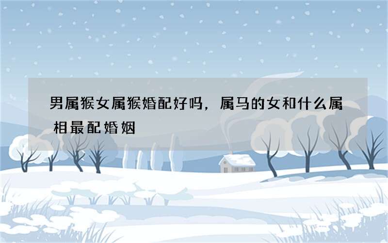 男属猴女属猴婚配好吗，属马的女和什么属相最配婚姻