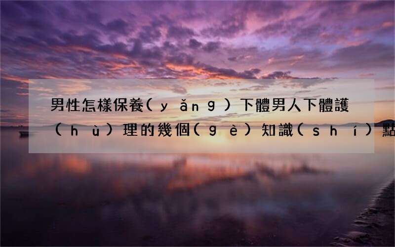 男性怎樣保養(yǎng)下體 男人下體護(hù)理的幾個(gè)知識(shí)點(diǎn)