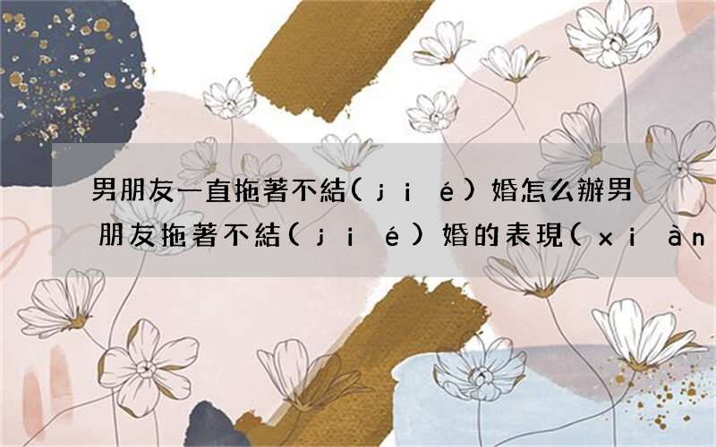 男朋友一直拖著不結(jié)婚怎么辦 男朋友拖著不結(jié)婚的表現(xiàn)